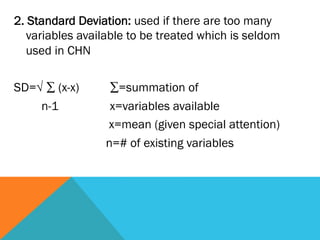 2. Standard Deviation: used if there are too many
   variables available to be treated which is seldom
   used in CHN
 
SD=√ ∑ (x-x)        ∑=summation of
      n-1           x=variables available
                   x=mean (given special attention)
                   n=# of existing variables
 