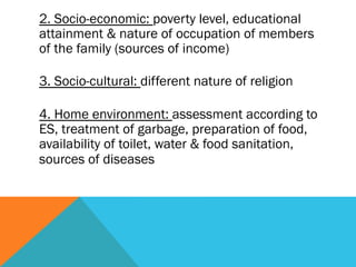 2. Socio-economic: poverty level, educational
attainment & nature of occupation of members
of the family (sources of income)

3. Socio-cultural: different nature of religion

4. Home environment: assessment according to
ES, treatment of garbage, preparation of food,
availability of toilet, water & food sanitation,
sources of diseases
 