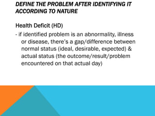 DEFINE THE PROBLEM AFTER IDENTIFYING IT
ACCORDING TO NATURE

Health Deficit (HD)
- if identified problem is an abnormality, illness
    or disease, there’s a gap/difference between
    normal status (ideal, desirable, expected) &
    actual status (the outcome/result/problem
    encountered on that actual day)
 