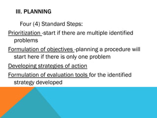 III. PLANNING

     Four (4) Standard Steps:
Prioritization -start if there are multiple identified
  problems
Formulation of objectives -planning a procedure will
  start here if there is only one problem
Developing strategies of action
Formulation of evaluation tools for the identified
  strategy developed
 