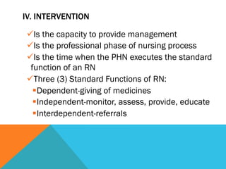IV. INTERVENTION

ü Is the capacity to provide management
ü Is the professional phase of nursing process
ü Is the time when the PHN executes the standard
 function of an RN
ü Three (3) Standard Functions of RN:
  § Dependent-giving of medicines
  § Independent-monitor, assess, provide, educate
  § Interdependent-referrals
 