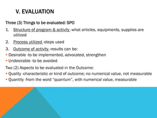 V. EVALUATION
Three (3) Things to be evaluated: SPO
1.  Structure of program & activity -what articles, equipments, supplies are
    utilized
2.  Process utilized -steps used
3.  Outcome of activity -results can be:
§ Desirable -to be implemented, advocated, strengthen
§ Undesirable -to be avoided
Two (2) Aspects to be evaluated in the Outcome:
§ Quality -characteristic or kind of outcome; no numerical value, not measurable
§ Quantity -from the word “quantum”, with numerical value, measurable
 