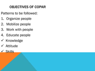 OBJECTIVES OF COPAR
Patterns to be followed:
1.  Organize people
2.  Mobilize people
3.  Work with people
4.  Educate people
ü  Knowledge
ü  Attitude
ü  Skills
 
