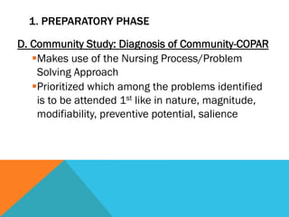 1. PREPARATORY PHASE

D. Community Study: Diagnosis of Community-COPAR
   § Makes use of the Nursing Process/Problem
      Solving Approach
   § Prioritized which among the problems identified
      is to be attended 1st like in nature, magnitude,
      modifiability, preventive potential, salience
 