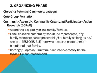 2. ORGANIZING PHASE
Choosing Potential Community Leaders
Core Group Formation
Community Assembly: Community Organizing Participatory Action
  Research (COPAR)
   § Attend the assembly of the family/families
   § Families in the community should be represented, any
      family members can represent his/her family as long as he/
      she is a RESPONSIBLE (one who also can comprehend)
      member of that family.
   § Barangay Captain/Chairman need not necessary be the
      leader. He can recommend
 