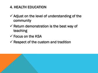 4. HEALTH EDUCATION

ü Adjust on the level of understanding of the
   community
ü Return demonstration is the best way of
   teaching
ü Focus on the KSA
ü Respect of the custom and tradition
 