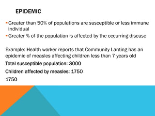 EPIDEMIC
§ Greater than 50% of populations are susceptible or less immune
   individual
§ Greater % of the population is affected by the occurring disease

Example: Health worker reports that Community Lanting has an
epidemic of measles affecting children less than 7 years old
Total susceptible population: 3000
Children affected by measles: 1750
1750
 