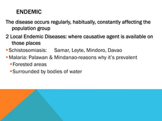 ENDEMIC
The disease occurs regularly, habitually, constantly affecting the
  population group
2 Local Endemic Diseases: where causative agent is available on
     those places
§ Schistosomiasis: Samar, Leyte, Mindoro, Davao
§ Malaria: Palawan & Mindanao-reasons why it’s prevalent
   § Forested areas
   § Surrounded by bodies of water
 