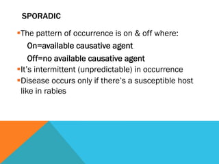 SPORADIC

§ The pattern of occurrence is on & off where:
      On=available causative agent
      Off=no available causative agent
§ It’s intermittent (unpredictable) in occurrence
§ Disease occurs only if there’s a susceptible host
   like in rabies
 