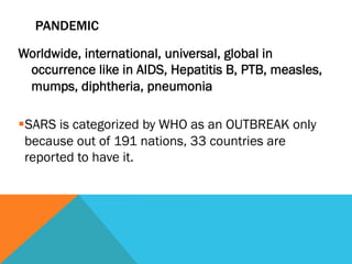 PANDEMIC

Worldwide, international, universal, global in
 occurrence like in AIDS, Hepatitis B, PTB, measles,
 mumps, diphtheria, pneumonia

§ SARS is categorized by WHO as an OUTBREAK only
  because out of 191 nations, 33 countries are
  reported to have it.
 