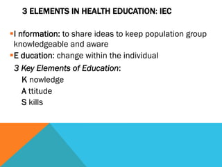3 ELEMENTS IN HEALTH EDUCATION: IEC

§ I nformation: to share ideas to keep population group
  knowledgeable and aware
§ E ducation: change within the individual
   3 Key Elements of Education:
      K nowledge
      A ttitude
      S kills
 