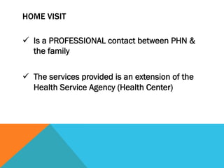 HOME VISIT

ü  Is a PROFESSIONAL contact between PHN &
    the family

ü  The services provided is an extension of the
    Health Service Agency (Health Center)
 