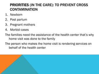 PRIORITIES (IN THE CARE): TO PREVENT CROSS
   CONTAMINATION
1.  Newborn
2.  Post partum
3.  Pregnant mothers
4.  Morbid cases
The families need the assistance of the health center that’s why
  home visit was done to the family
The person who makes the home visit is rendering services on
  behalf of the health center
 