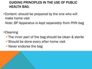 GUIDING PRINCIPLES IN THE USE OF PUBLIC
    HEALTH BAG:

§ Content -should be prepared by the one who will
   make home visit
   Note: BP Apparatus is kept separately from PHN bag

§ Cleaning
   ü The inner part of the bag should be clean & sterile
   ü Should be done every after home visit
   ü Never endorse the bag
 