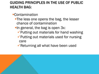 GUIDING PRINCIPLES IN THE USE OF PUBLIC
HEALTH BAG:
 § Contamination
    § The less one opens the bag, the lesser
       chance of contamination
    § In general, the bag is open 3x:
        ü Putting out materials for hand washing
        ü Putting out materials used for nursing
         care
        ü Returning all what have been used
 