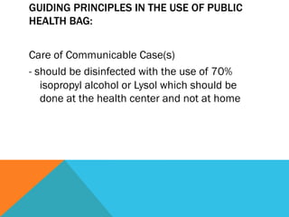 GUIDING PRINCIPLES IN THE USE OF PUBLIC
HEALTH BAG:


Care of Communicable Case(s)
- should be disinfected with the use of 70%
   isopropyl alcohol or Lysol which should be
   done at the health center and not at home
 