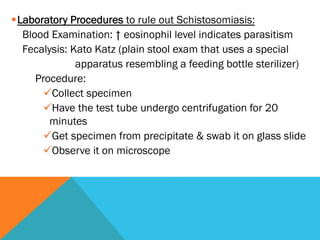§ Laboratory Procedures to rule out Schistosomiasis:
    Blood Examination: ↑ eosinophil level indicates parasitism
    Fecalysis: Kato Katz (plain stool exam that uses a special
                 apparatus resembling a feeding bottle sterilizer)
       Procedure:
         ü Collect specimen
         ü Have the test tube undergo centrifugation for 20
          minutes
         ü Get specimen from precipitate & swab it on glass slide
         ü Observe it on microscope
 