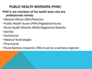 PUBLIC HEALTH WORKERS (PHW)
PHW’s: are members of the health team who are
    professionals namely
§ Medical Officer (MO)-Physician
§ Public Health Nurse (PHN)-Registered Nurse
§ Rural Health Midwife (RHM)-Registered Midwife-
§ Dentist
§ Nutritionist
§ Medical Technologist
§ Pharmacist
§ Rural Sanitary Inspector (RSI)-must be a sanitary engineer
 