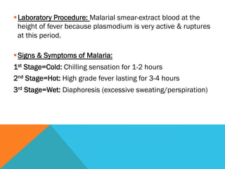 § Laboratory Procedure: Malarial smear-extract blood at the
   height of fever because plasmodium is very active & ruptures
   at this period.

§ Signs & Symptoms of Malaria:
1st Stage=Cold: Chilling sensation for 1-2 hours
2nd Stage=Hot: High grade fever lasting for 3-4 hours
3rd Stage=Wet: Diaphoresis (excessive sweating/perspiration)
 