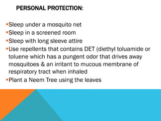 PERSONAL PROTECTION:

§ Sleep under a mosquito net
§ Sleep in a screened room
§ Sleep with long sleeve attire
§ Use repellents that contains DET (diethyl toluamide or
  toluene which has a pungent odor that drives away
  mosquitoes & an irritant to mucous membrane of
  respiratory tract when inhaled
§ Plant a Neem Tree using the leaves
 