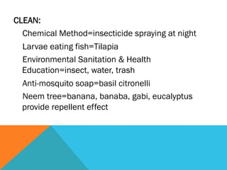 CLEAN:
  Chemical Method=insecticide spraying at night
  Larvae eating fish=Tilapia
  Environmental Sanitation & Health
  Education=insect, water, trash
  Anti-mosquito soap=basil citronelli
  Neem tree=banana, banaba, gabi, eucalyptus
  provide repellent effect
 