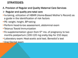 STRATEGIES:
A. Provision of Regular and Quality Maternal Care Services
Ø  Regular and quality pre-natal care
§ hx-taking, utilization of HBMR (Home-Based Mother’s Record) as
   a guide in the identification of risk factors
§ PE: weight, height, BP-taking
§ Perform head-to-toe assessment, abdominal exam
§ Tetanus Toxoid Immunization
§ Fe supplementation: given from 5th mo. of pregnancy to two
   months postpartum (100-120 mg orally/day for 210 days)
§ Laboratory exam: Heat-acetic acid test. Benedict’s test
§ Oral/Dental exam
 