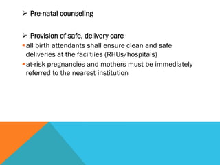Ø  Pre-natal counseling


Ø  Provision of safe, delivery care
§ all birth attendants shall ensure clean and safe
   deliveries at the faciltiies (RHUs/hospitals)
§ at-risk pregnancies and mothers must be immediately
   referred to the nearest institution
 