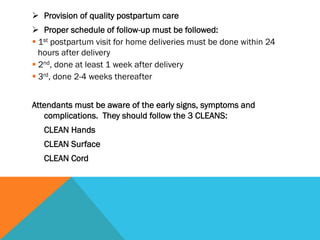 Ø  Provision of quality postpartum care
Ø  Proper schedule of follow-up must be followed:
§ 1st postpartum visit for home deliveries must be done within 24
   hours after delivery
§ 2nd, done at least 1 week after delivery
§ 3rd, done 2-4 weeks thereafter
 
Attendants must be aware of the early signs, symptoms and
   complications. They should follow the 3 CLEANS:
    CLEAN Hands
    CLEAN Surface
    CLEAN Cord
 