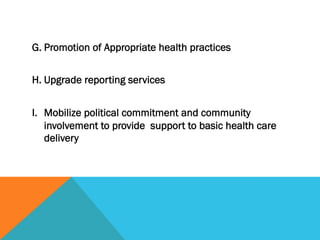 G. Promotion of Appropriate health practices
 
H. Upgrade reporting services
 
I. Mobilize political commitment and community
   involvement to provide support to basic health care
   delivery
 
 