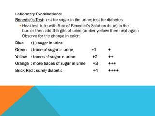 Laboratory Examinations:
Benedict’s Test: test for sugar in the urine; test for diabetes
  § Heat test tube with 5 cc of Benedict’s Solution (blue) in the
     burner then add 3-5 gtts of urine (amber yellow) then heat again.
     Observe for the change in color:
Blue    : (-) sugar in urine
Green   : trace of sugar in urine         +1        +
Yellow : traces of sugar in urine          +2       ++
Orange : more traces of sugar in urine     +3       +++
Brick Red : surely diabetic                +4       ++++
 