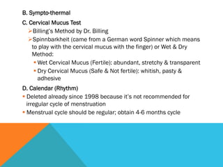 B. Sympto-thermal
C. Cervical Mucus Test
  Ø Billing’s Method by Dr. Billing
  Ø Spinnbarkheit (came from a German word Spinner which means
    to play with the cervical mucus with the finger) or Wet & Dry
    Method:
     § Wet Cervical Mucus (Fertile): abundant, stretchy & transparent
     § Dry Cervical Mucus (Safe & Not fertile): whitish, pasty &
        adhesive
D. Calendar (Rhythm)
§ Deleted already since 1998 because it’s not recommended for
   irregular cycle of menstruation
§ Menstrual cycle should be regular; obtain 4-6 months cycle
 
