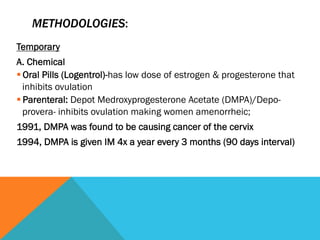 METHODOLOGIES:
Temporary
A. Chemical
§ Oral Pills (Logentrol)-has low dose of estrogen & progesterone that
   inhibits ovulation
§ Parenteral: Depot Medroxyprogesterone Acetate (DMPA)/Depo-
   provera- inhibits ovulation making women amenorrheic;
1991, DMPA was found to be causing cancer of the cervix
1994, DMPA is given IM 4x a year every 3 months (90 days interval)
 