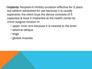 § Implants: Norplant-it inhibits ovulation effective for 5 years
   but seldom advocated for use because it is usually
   expensive; the client buys the device (consists of 5
   capsules) & have it implanted at the health center by
   minor surgical incision in:
     ü upper inner arm because it is nearest to the brain
     ü external oblique
     ü thigh
     ü gluteal muscles
 