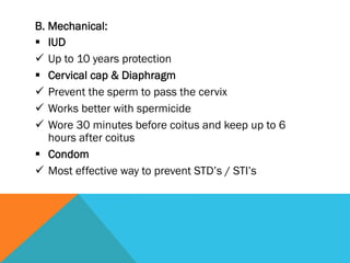 B. Mechanical:
§  IUD
ü  Up to 10 years protection
§  Cervical cap & Diaphragm
ü  Prevent the sperm to pass the cervix
ü  Works better with spermicide
ü  Wore 30 minutes before coitus and keep up to 6
    hours after coitus
§  Condom
ü  Most effective way to prevent STD’s / STI’s
 