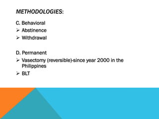 METHODOLOGIES:
C. Behavioral
Ø  Abstinence
Ø  Withdrawal

D. Permanent
Ø  Vasectomy (reversible)-since year 2000 in the
    Philippines
Ø  BLT
 