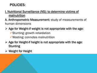 POLICIES:
I. Nutritional Surveillance (NS): to determine victims of
    malnutrition
A. Anthropometric Measurement: study of measurements of
human dimensions
Ø  Age for Weight-if weight is not appropriate with the age:
     ü Stunting: growth retardation
     ü Wasting: connotes malnutrition
Ø  Age for Height-if height is not appropriate with the age:
    Stunting
Ø  Weight for Height
 