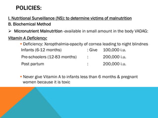 POLICIES:
I. Nutritional Surveillance (NS): to determine victims of malnutrition
B. Biochemical Method
Ø  Micronutrient Malnutrition -available in small amount in the body VADAG:
Vitamin A Deficiency:
      § Deficiency: Xeropthalmia-opacity of cornea leading to night blindnes
       Infants (6-12 months)                : Give 100,000 i.u.
       Pre-schoolers (12-83 months)         :        200,000 i.u.
       Post partum                          :        200,000 i.u.

      § Never give Vitamin A to infants less than 6 months & pregnant
         women because it is toxic
 
