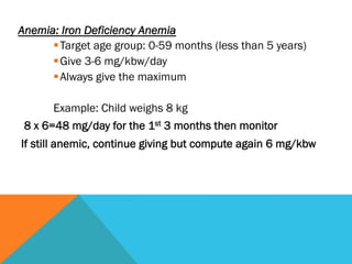 Anemia: Iron Deficiency Anemia
      § Target age group: 0-59 months (less than 5 years)
      § Give 3-6 mg/kbw/day
      § Always give the maximum

       Example: Child weighs 8 kg
 8 x 6=48 mg/day for the 1st 3 months then monitor
If still anemic, continue giving but compute again 6 mg/kbw
 