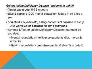 Goiter: Iodine Deficiency Disease (endemic in uphill)
§ Target age group: 0-59 months
§ Give 1 capsule (200 mg) of potassium iodate in oil once a
   year
For a child < 5 years old, empty contents of capsule in a cup
    with warm water because he can’t tolerate it
§ Adverse Effect of Iodine Deficiency Disease that must be
   avoided:
   Ø Mental retardation-intelligence quotient: idiot, moron &
     imbecile
   Ø Growth retardation- cretinism (pedia) & dwarfism (adult)
 