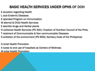 BASIC HEALTH SERVICES UNDER OPHS OF DOH
E ducation regarding Health
L ocal Endemic Diseases
E xpanded Program on Immunization
M aternal & Child Health Services
E ssential drugs and Herbal plants
N utritional Health Services (PD 491): Creation of Nutrition Council of the Phils.
T reatment of Communicable & Non communicable Diseases
S anitation of the environment (PD 856): Sanitary Code of the Philippines

D ental Health Promotion
A ccess to and use of hospitals as Centers of Wellness
M ental Health Promotion
 