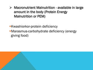 Ø  Macronutrient Malnutrition - available in large
    amount in the body (Protein Energy
    Malnutrition or PEM)

§ Kwashiorkor-protein deficiency
§ Marasmus-carbohydrate deficiency (energy
  giving food)
 
 