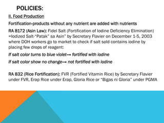 POLICIES:
II. Food Production
Fortification-products without any nutrient are added with nutrients
RA 8172 (Asin Law): Fidel Salt (Fortification of Iodine Deficiency Elimination)
=Iodized Salt-“Patak” sa Asin” by Secretary Flavier on December 1-5, 2003
where DOH workers go to market to check if salt sold contains iodine by
placing few drops of reagent:
If salt color turns to blue violet→ fortified with iodine
If salt color show no change→ not fortified with iodine

RA 832 (Rice Fortification): FVR (Fortified Vitamin Rice) by Secretary Flavier
under FVR, Erap Rice under Erap, Gloria Rice or “Bigas ni Gloria” under PGMA
 