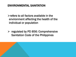 ENVIRONMENTAL SANITATION


Ø refers to all factors available in the
 environment affecting the health of the
 individual or population

Ø  regulated by PD 856: Comprehensive
    Sanitation Code of the Philippines
 