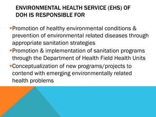 ENVIRONMENTAL HEALTH SERVICE (EHS) OF
  DOH IS RESPONSIBLE FOR

§ Promotion of healthy environmental conditions &
   prevention of environmental related diseases through
   appropriate sanitation strategies
§ Promotion & implementation of sanitation programs
   through the Department of Health Field Health Units
§ Conceptualization of new programs/projects to
   contend with emerging environmentally related
   health problems
 