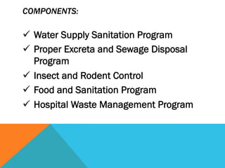 COMPONENTS:

ü  Water Supply Sanitation Program
ü  Proper Excreta and Sewage Disposal
    Program
ü  Insect and Rodent Control
ü  Food and Sanitation Program
ü  Hospital Waste Management Program
 