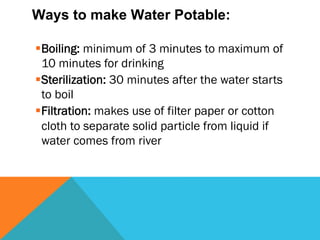 Ways to make Water Potable:

§ Boiling: minimum of 3 minutes to maximum of
   10 minutes for drinking
§ Sterilization: 30 minutes after the water starts
   to boil
§ Filtration: makes use of filter paper or cotton
   cloth to separate solid particle from liquid if
   water comes from river
 