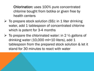 Chlorination: uses 100% pure concentrated
       chlorine bought from botika or given free by
       health centers
Ø  To prepare stock solution (SS): in 1 liter drinking
    water, add 1 tablespoon of concentrated chlorine
    which is potent for 3-4 months
Ø  To prepare the chlorinated water: in 2 ½ gallons of
    drinking water (10,000 ml=10 liters), add 1
    tablespoon from the prepared stock solution & let it
    stand for 30 minutes to react with water
 
 
