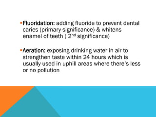 § Fluoridation: adding fluoride to prevent dental
   caries (primary significance) & whitens
   enamel of teeth ( 2nd significance)

§ Aeration: exposing drinking water in air to
   strengthen taste within 24 hours which is
   usually used in uphill areas where there’s less
   or no pollution
 
