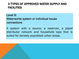3 TYPES OF APPROVED WATER SUPPLY AND
 FACILITIES

Level III
Waterworks system or individual house
connections
A system with a source, a reservoir, a piped
distributor network and household taps that is
suited for densely populated urban areas.
 