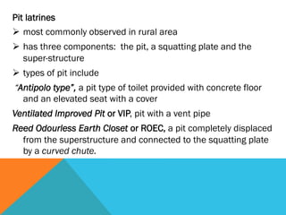 Pit latrines
Ø  most commonly observed in rural area
Ø  has three components: the pit, a squatting plate and the
    super-structure
Ø  types of pit include
“Antipolo type”, a pit type of toilet provided with concrete floor
  and an elevated seat with a cover
Ventilated Improved Pit or VIP, pit with a vent pipe
Reed Odourless Earth Closet or ROEC, a pit completely displaced
  from the superstructure and connected to the squatting plate
  by a curved chute.
 